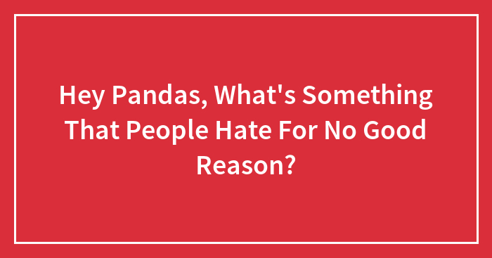 Hey Pandas, What’s Something That People Hate For No Good Reason?