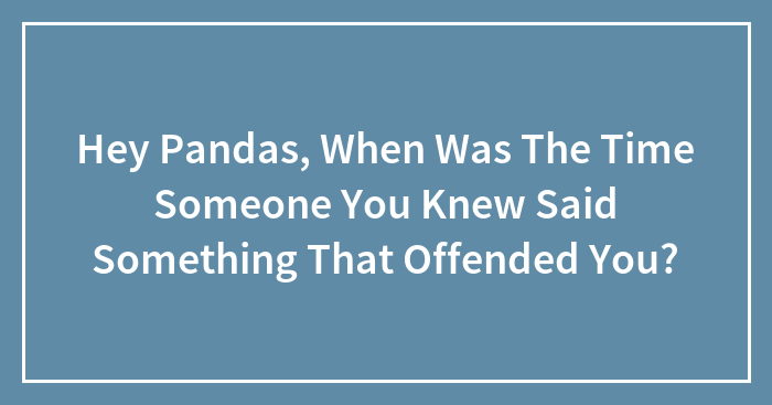 Hey Pandas, When Was The Time Someone You Knew Said Something That Offended You?