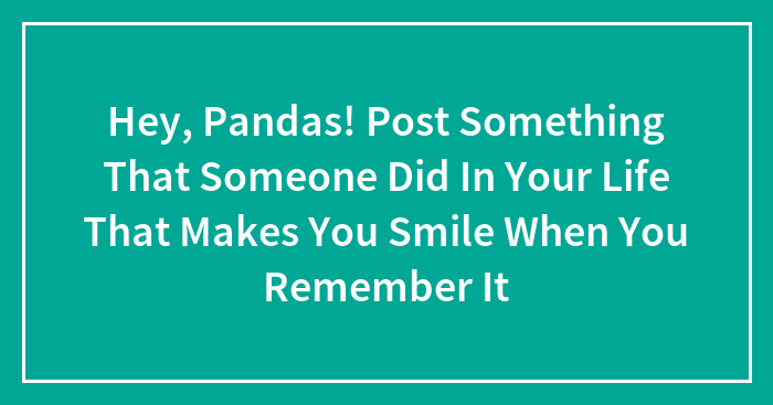 Hey, Pandas! Post Something That Someone Did In Your Life That Makes You Smile When You Remember It