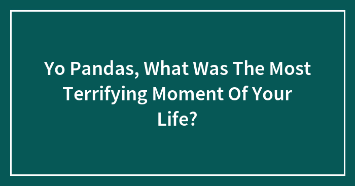 Yo Pandas, What Was The Most Terrifying Moment Of Your Life?