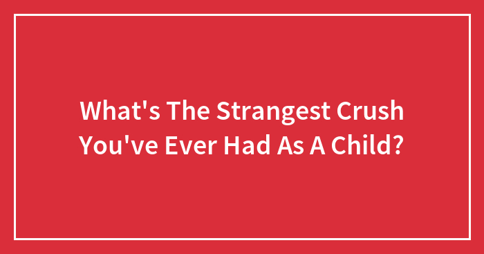 What’s The Strangest Crush You’ve Ever Had As A Child?