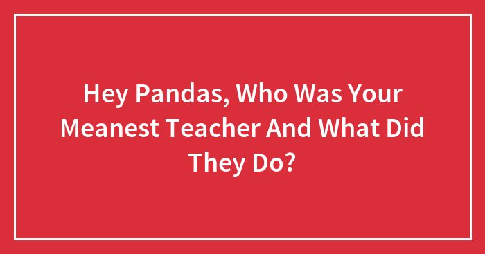 Hey Pandas, Who Was Your Meanest Teacher And What Did They Do?