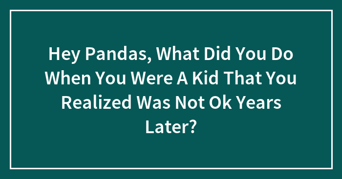 Hey Pandas, What Did You Do When You Were A Kid That You Realized Was Not Ok Years Later?