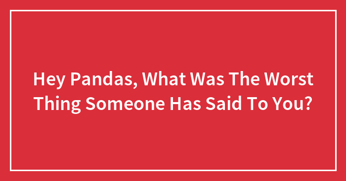 Hey Pandas, What Was The Worst Thing Someone Has Said To You? (Closed)
