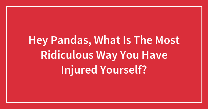 Hey Pandas, What Is The Most Ridiculous Way You Have Injured Yourself?