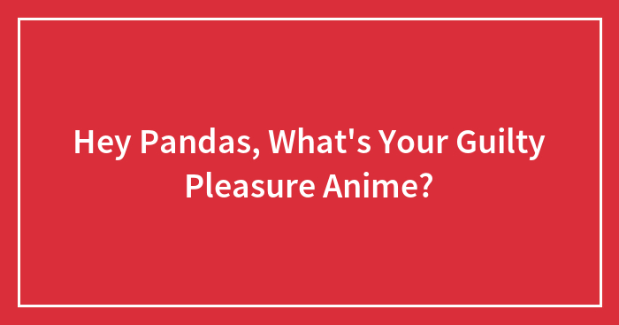 Hey Pandas, What’s Your Guilty Pleasure Anime? (Closed)