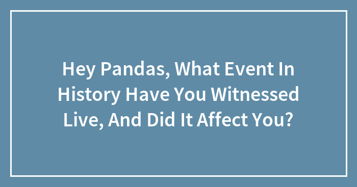 Hey Pandas, What Event In History Have You Witnessed Live, And Did It Affect You?