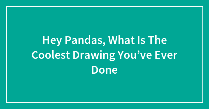 Hey Pandas, What Is The Coolest Drawing You’ve Ever Done