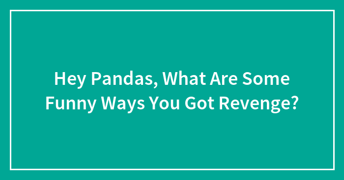 Hey Pandas, What Are Some Funny Ways You Got Revenge? (Closed)