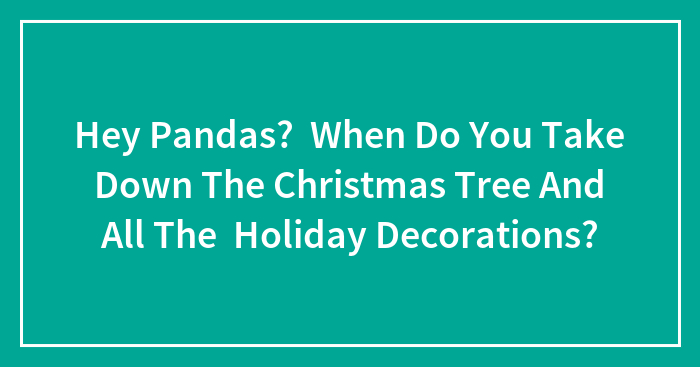 Hey Pandas? When Do You Take Down The Christmas Tree And All The Holiday Decorations?