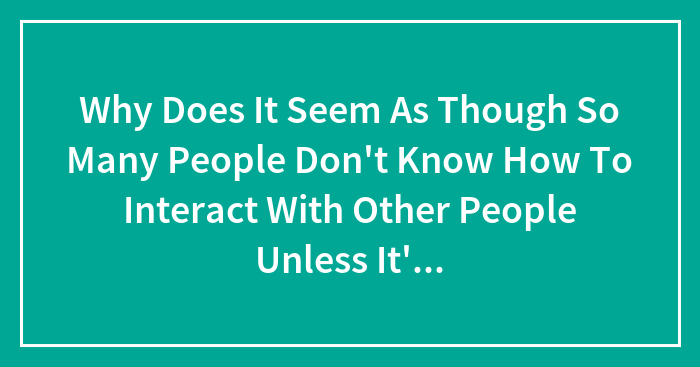 Why Does It Seem As Though So Many People Don’t Know How To Interact With Other People Unless It’s Through Social Media Of Some Sort?