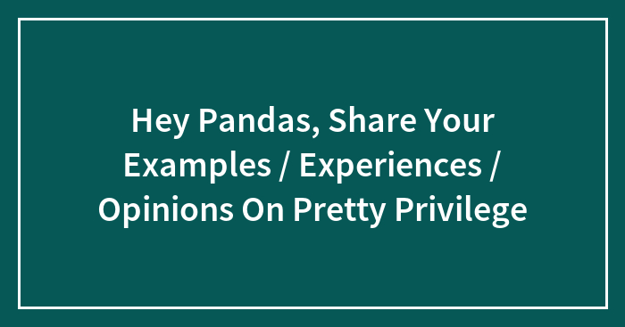 Hey Pandas, Share Your Examples / Experiences / Opinions On Pretty Privilege