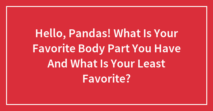 Hello, Pandas! What Is Your Favorite Body Part You Have And What Is Your Least Favorite?