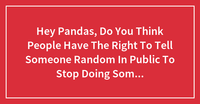 Hey Pandas, Do You Think People Have The Right To Tell Someone Random In Public To Stop Doing Something Even If Its Legal, And Isnt Physical