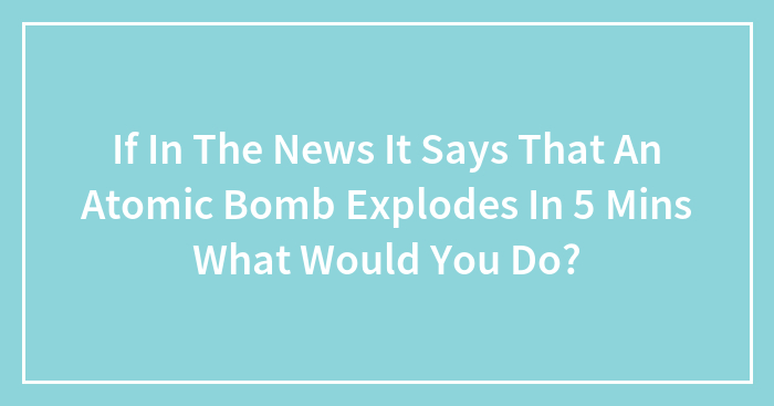 If In The News It Says That An Atomic Bomb Explodes In 5 Mins What Would You Do?