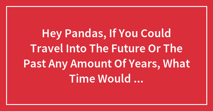 Hey Pandas, If You Could Travel Into The Future Or The Past Any Amount Of Years, What Time Would You Pick And Why?