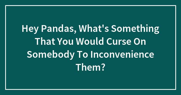 Hey Pandas, What’s Something That You Would Curse On Somebody To Inconvenience Them?