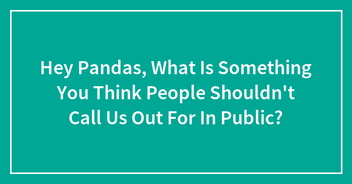Hey Pandas, What Is Something You Think People Shouldn’t Call Us Out For In Public?