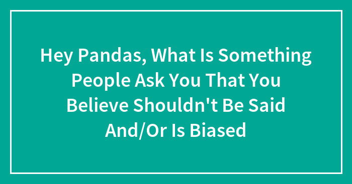 Hey Pandas, What Is Something People Ask You That You Believe Shouldn’t Be Said And/Or Is Biased