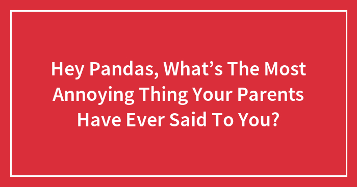 Hey Pandas, What’s The Most Annoying Thing Your Parents Have Ever Said To You? (Closed)