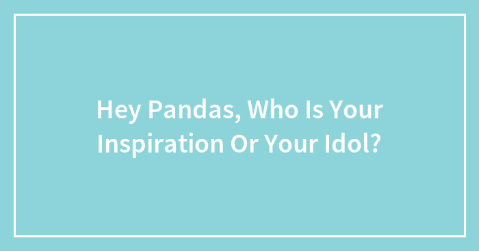Hey Pandas, Who Is Your Inspiration Or Your Idol? (Closed)