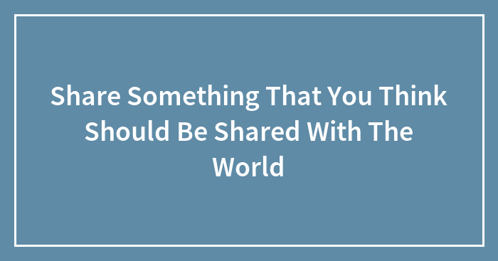 Share Something That You Think Should Be Shared With The World
