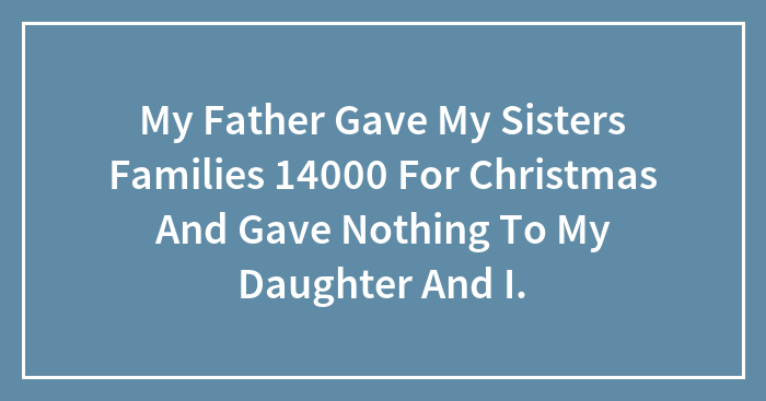 My Father Gave My Sisters Families 14000 For Christmas And Gave Nothing To My Daughter And I.