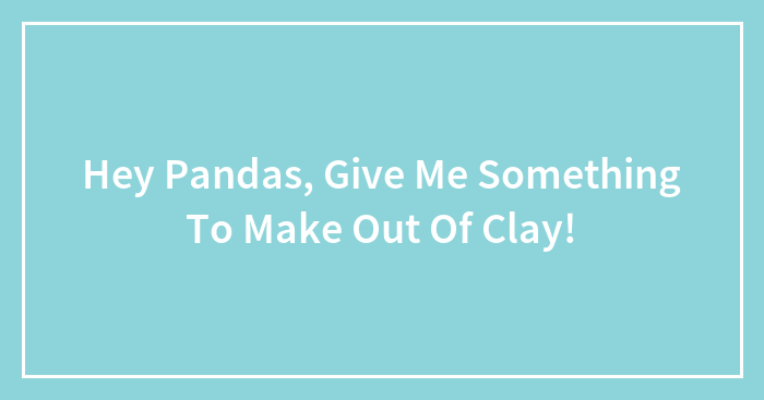 Hey Pandas, Give Me Something To Make Out Of Clay!