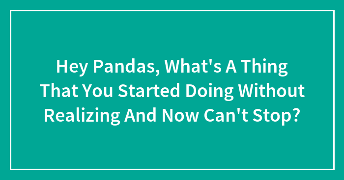 Hey Pandas, What’s A Thing That You Started Doing Without Realizing And Now Can’t Stop?