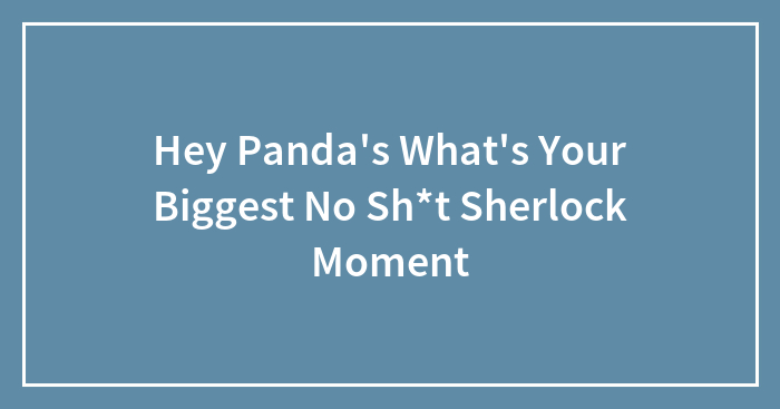 Hey Panda’s What’s Your Biggest No Sh*t Sherlock Moment