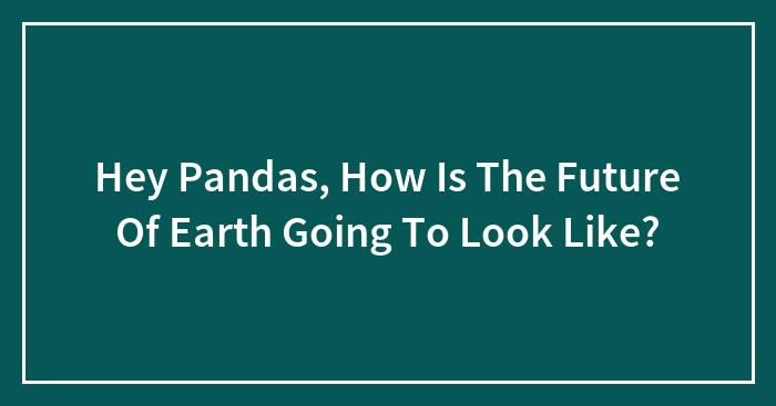 Hey Pandas, How Is The Future Of Earth Going To Look Like?