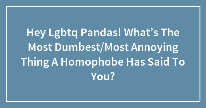 Hey Lgbtq Pandas! What’s The Most Dumbest/Most Annoying Thing A Homophobe Has Said To You?