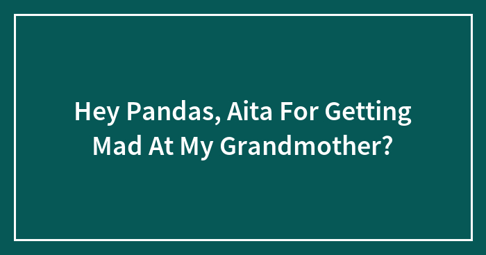 Hey Pandas, Aita For Getting Mad At My Grandmother?