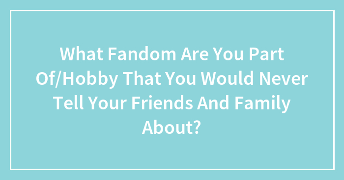 What Fandom Are You Part Of/Hobby That You Would Never Tell Your Friends And Family About?