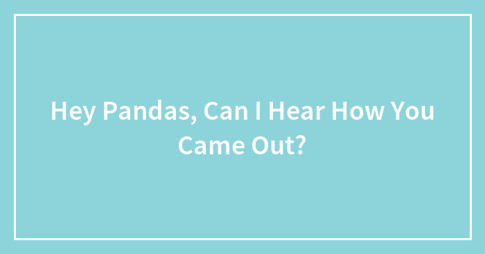 Hey Pandas, Can I Hear How You Came Out? (Closed)