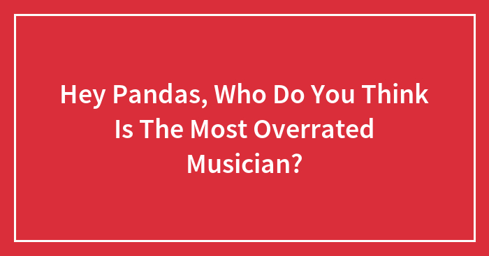 Hey Pandas, Who Do You Think Is The Most Overrated Musician?