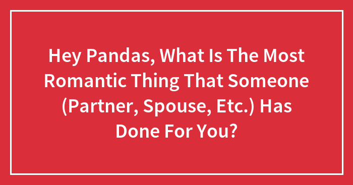 Hey Pandas, What Is The Most Romantic Thing That Someone (Partner, Spouse, Etc.) Has Done For You?