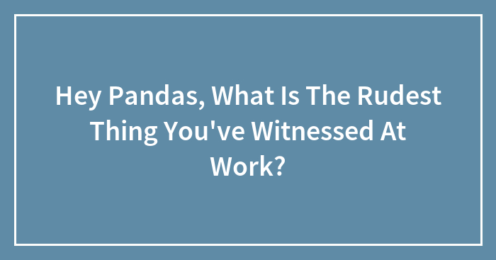 Hey Pandas, What Is The Rudest Thing You’ve Witnessed At Work?