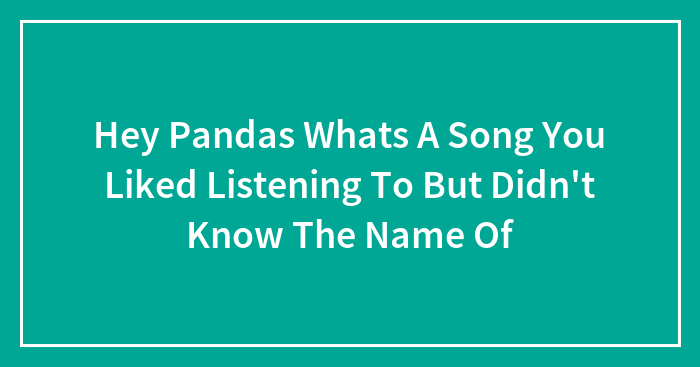 Hey Pandas Whats A Song You Liked Listening To But Didn’t Know The Name Of
