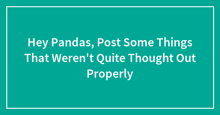 Hey Pandas, Post Some Things That Weren’t Quite Thought Out Properly
