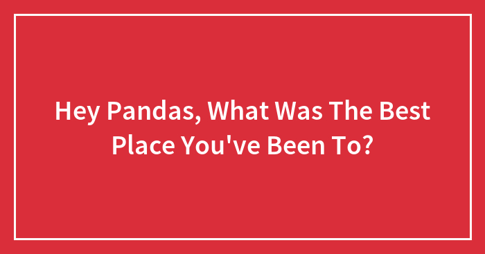 Hey Pandas, What Was The Best Place You’ve Been To? (Closed)