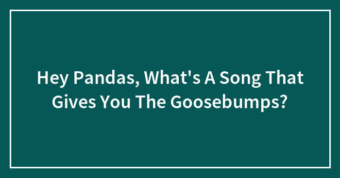 Hey Pandas, What’s A Song That Gives You The Goosebumps?