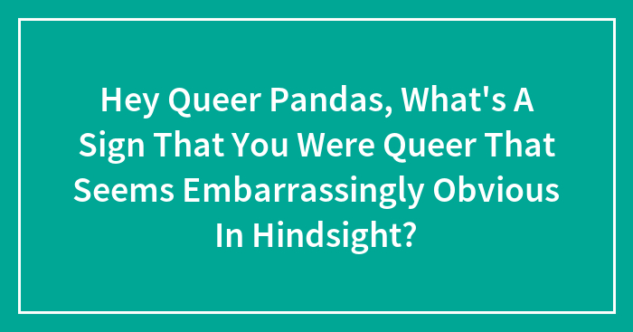 Hey Queer Pandas, What’s A Sign That You Were Queer That Seems Embarrassingly Obvious In Hindsight?