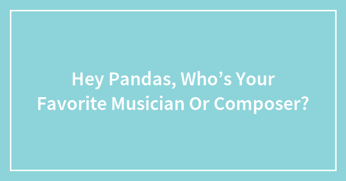 Hey Pandas, Who’s Your Favorite Musician Or Composer? (Closed)