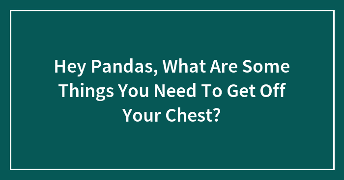 Hey Pandas, What Are Some Things You Need To Get Off Your Chest? (Closed)