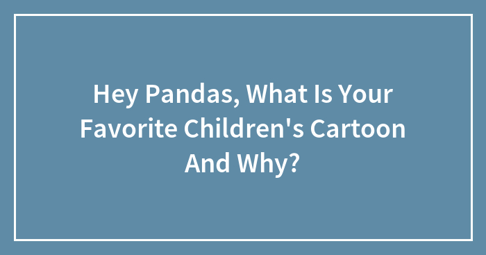 Hey Pandas, What Is Your Favorite Children’s Cartoon And Why?