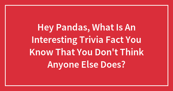Hey Pandas, What Is An Interesting Trivia Fact You Know That You Don’t Think Anyone Else Does? (Closed)