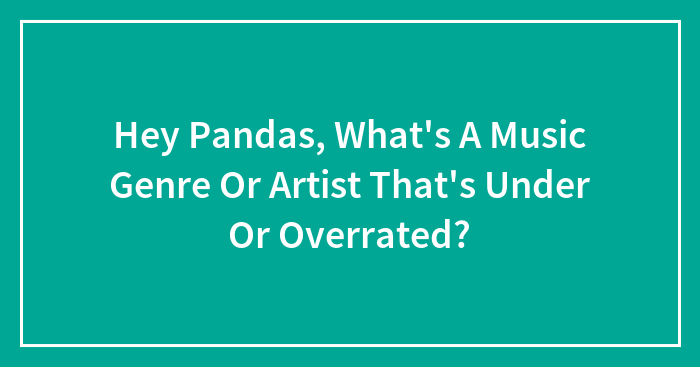 Hey Pandas, What’s A Music Genre Or Artist That’s Under Or Overrated?