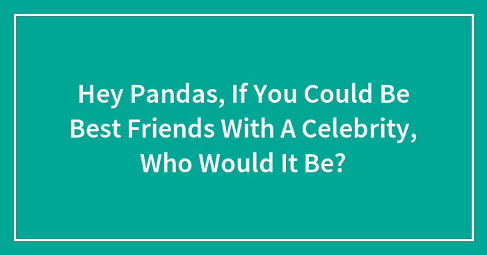 Hey Pandas, If You Could Be Best Friends With A Celebrity, Who Would It Be? (Closed)