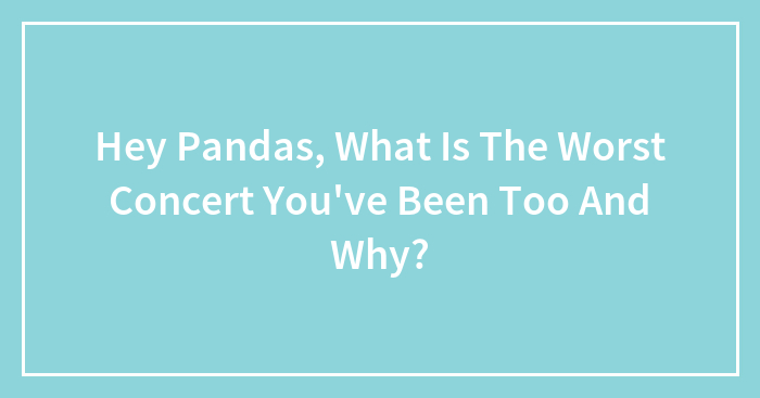 Hey Pandas, What Is The Worst Concert You’ve Been Too And Why?